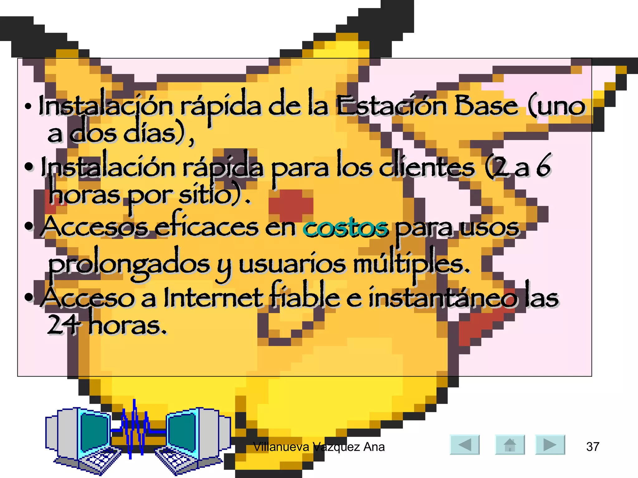 •  Instalación rápida de la Estación Base (uno a dos días),  •  Instalación rápida para los clientes (2 a 6 horas por sitio).  •  Accesos eficaces en  costos  para usos prolongados y usuarios múltiples.  •  Acceso a Internet fiable e instantáneo las 24 horas.  