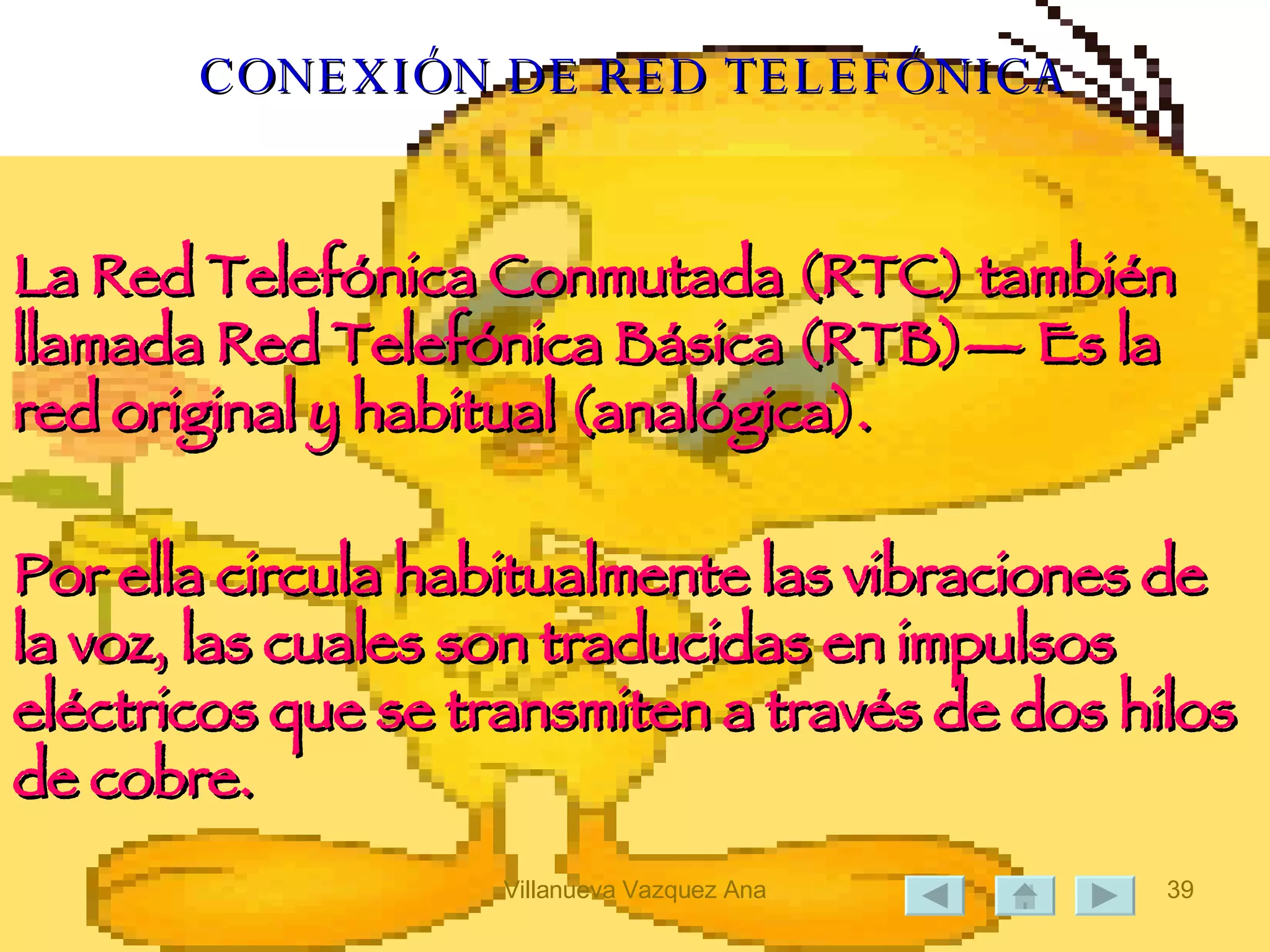CONEXIÓN DE RED TELEFÓNICA La Red Telefónica Conmutada (RTC) también llamada Red Telefónica Básica (RTB)— Es la red original y habitual (analógica).  Por ella circula habitualmente las vibraciones de la voz, las cuales son traducidas en impulsos eléctricos que se transmiten a través de dos hilos de cobre.  