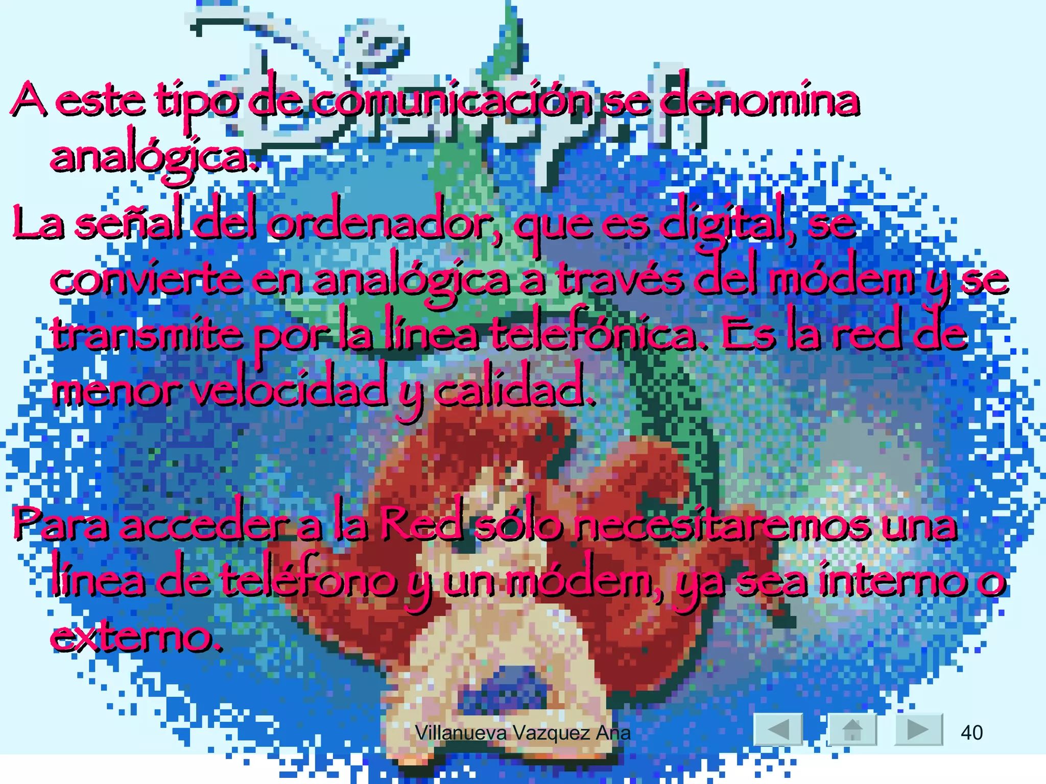 A este tipo de comunicación se denomina analógica.   La señal del ordenador, que es digital, se convierte en analógica a través del módem y se transmite por la línea telefónica. Es la red de menor velocidad y calidad. Para acceder a la Red sólo necesitaremos una línea de teléfono y un módem, ya sea interno o externo.  