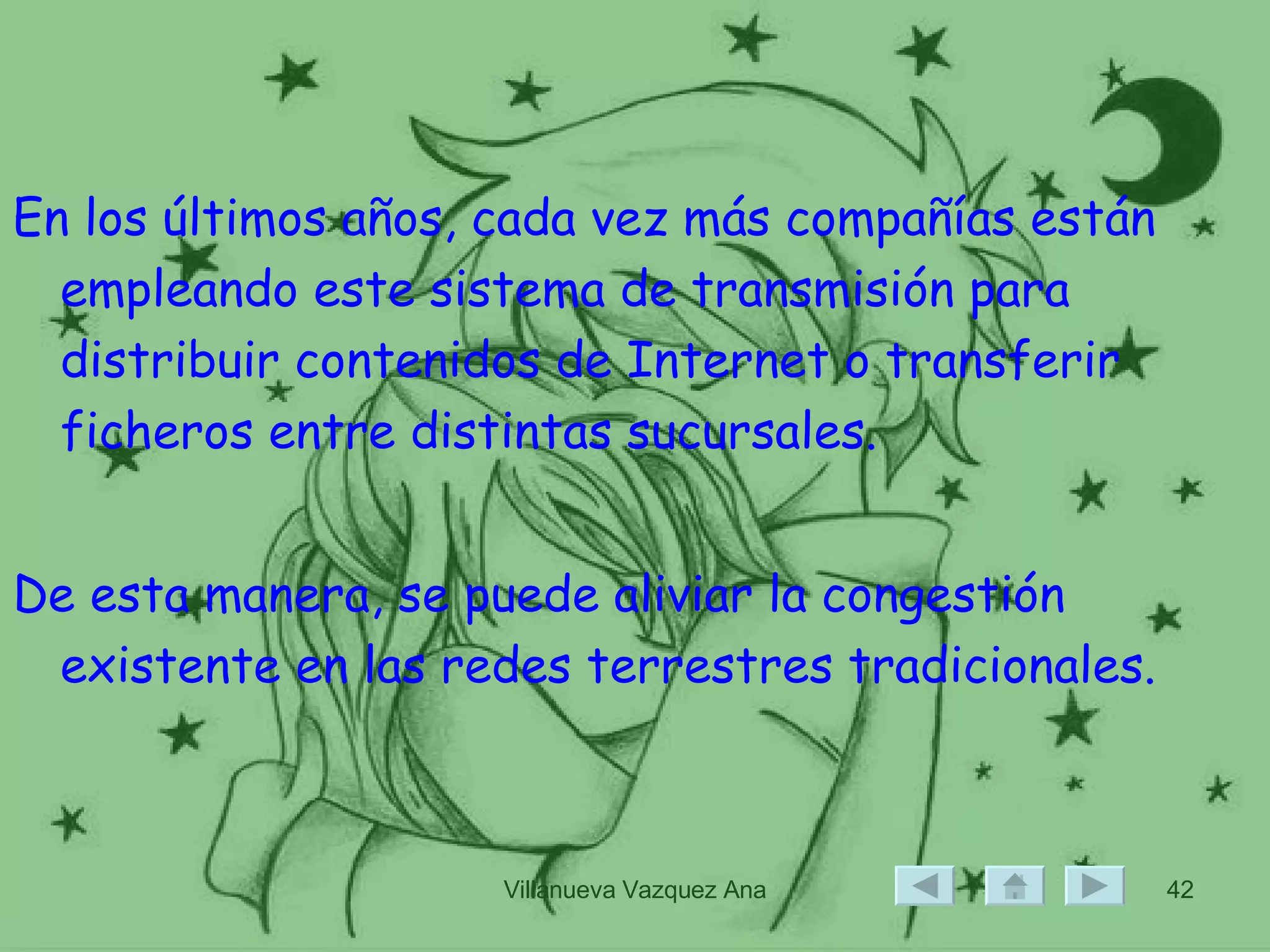 En los últimos años, cada vez más compañías están empleando este sistema de transmisión para distribuir contenidos de Internet o transferir ficheros entre distintas sucursales.  De esta manera, se puede aliviar la congestión existente en las redes terrestres tradicionales. 