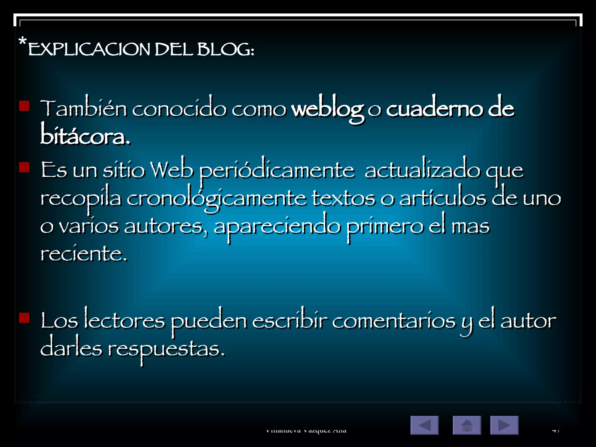 * EXPLICACION DEL BLOG: También conocido como  weblog  o  cuaderno de bitácora. Es un sitio Web periódicamente  actualizado que recopila cronológicamente textos o artículos de uno o varios autores, apareciendo primero el mas reciente. Los lectores pueden escribir comentarios y el autor darles respuestas. 