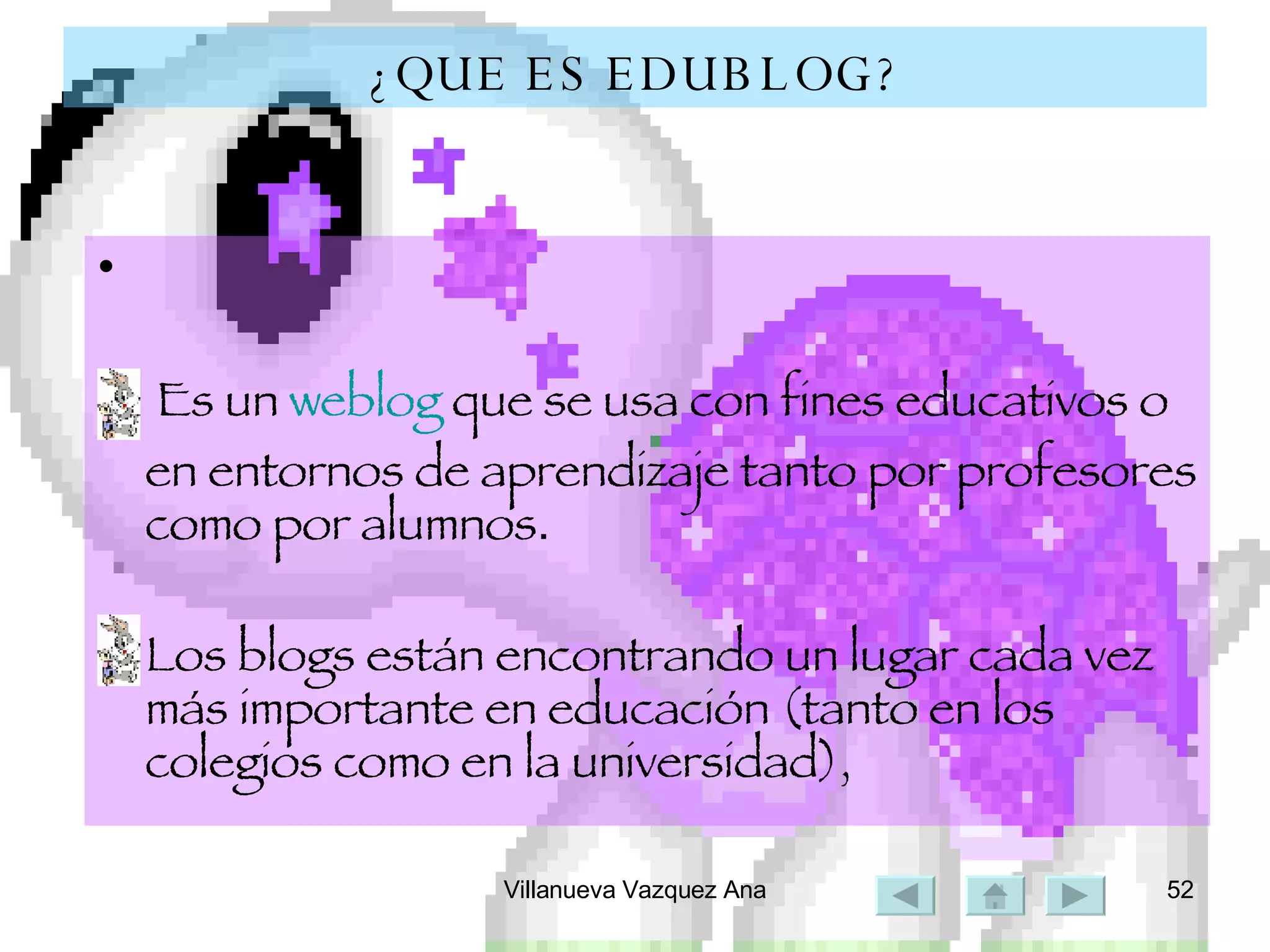 ¿QUE ES EDUBLOG? Es un  weblog  que se usa con fines educativos o en entornos de aprendizaje tanto por profesores como por alumnos . Los blogs están encontrando un lugar cada vez más importante en educación (tanto en los colegios como en la universidad), 
