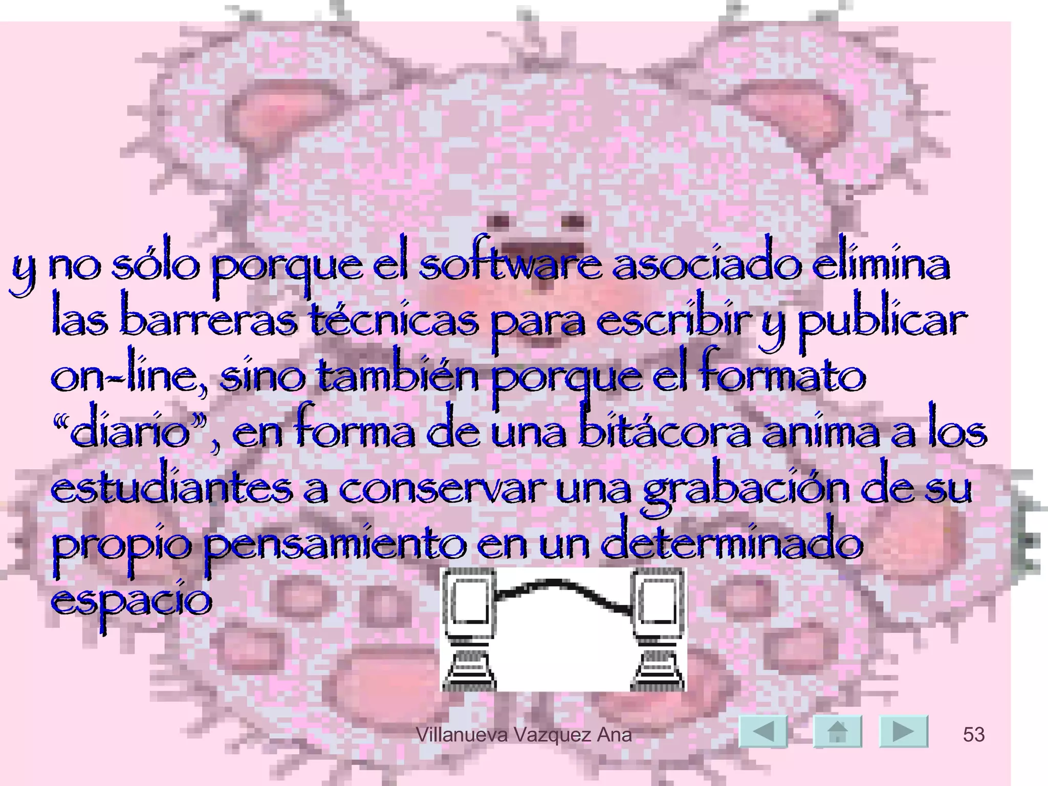 y no sólo porque el software asociado elimina las barreras técnicas para escribir y publicar on-line, sino también porque el formato “diario”, en forma de una bitácora anima a los estudiantes a conservar una grabación de su propio pensamiento en un determinado espacio 