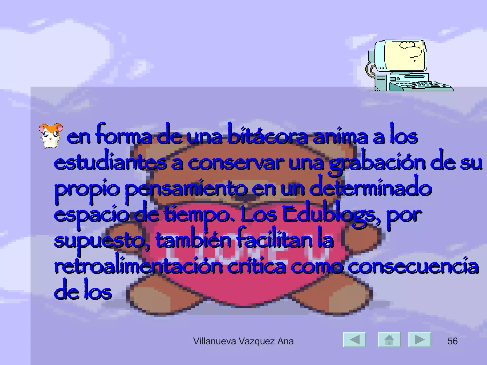 en forma de una bitácora anima a los estudiantes a conservar una grabación de su propio pensamiento en un determinado espacio de tiempo. Los Edublogs, por supuesto, también facilitan la retroalimentación crítica como consecuencia de los  