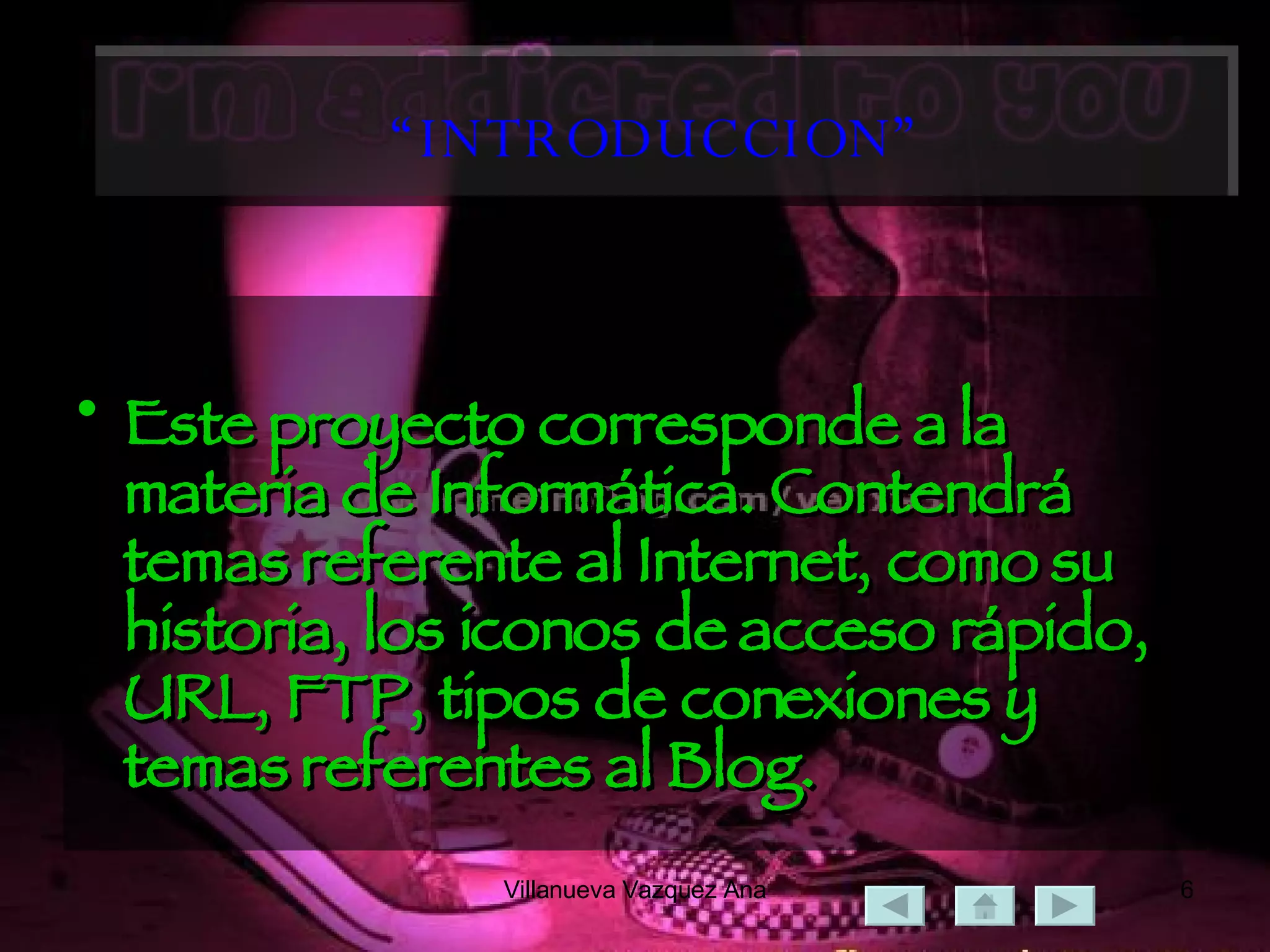 “ INTRODUCCION” Este proyecto corresponde a la materia de Informática. Contendrá temas referente al Internet, como su historia, los iconos de acceso rápido, URL, FTP, tipos de conexiones y temas referentes al Blog. 