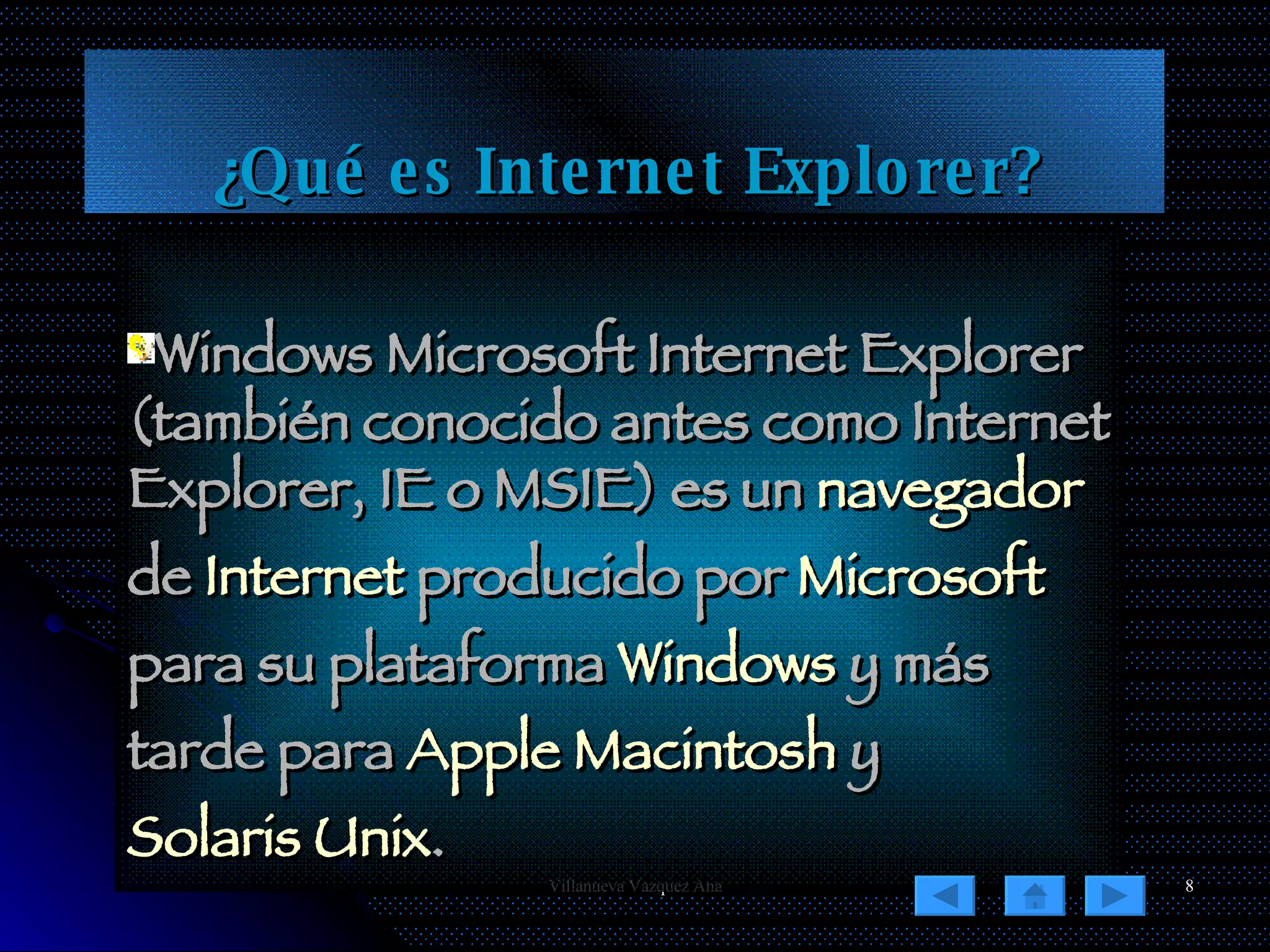 ¿Qué es Internet Explorer? Windows Microsoft Internet Explorer (también conocido antes como Internet Explorer, IE o MSIE) es un  navegador  de  Internet  producido por  Microsoft  para su plataforma  Windows  y más tarde para  Apple Macintosh  y  Solaris Unix .  