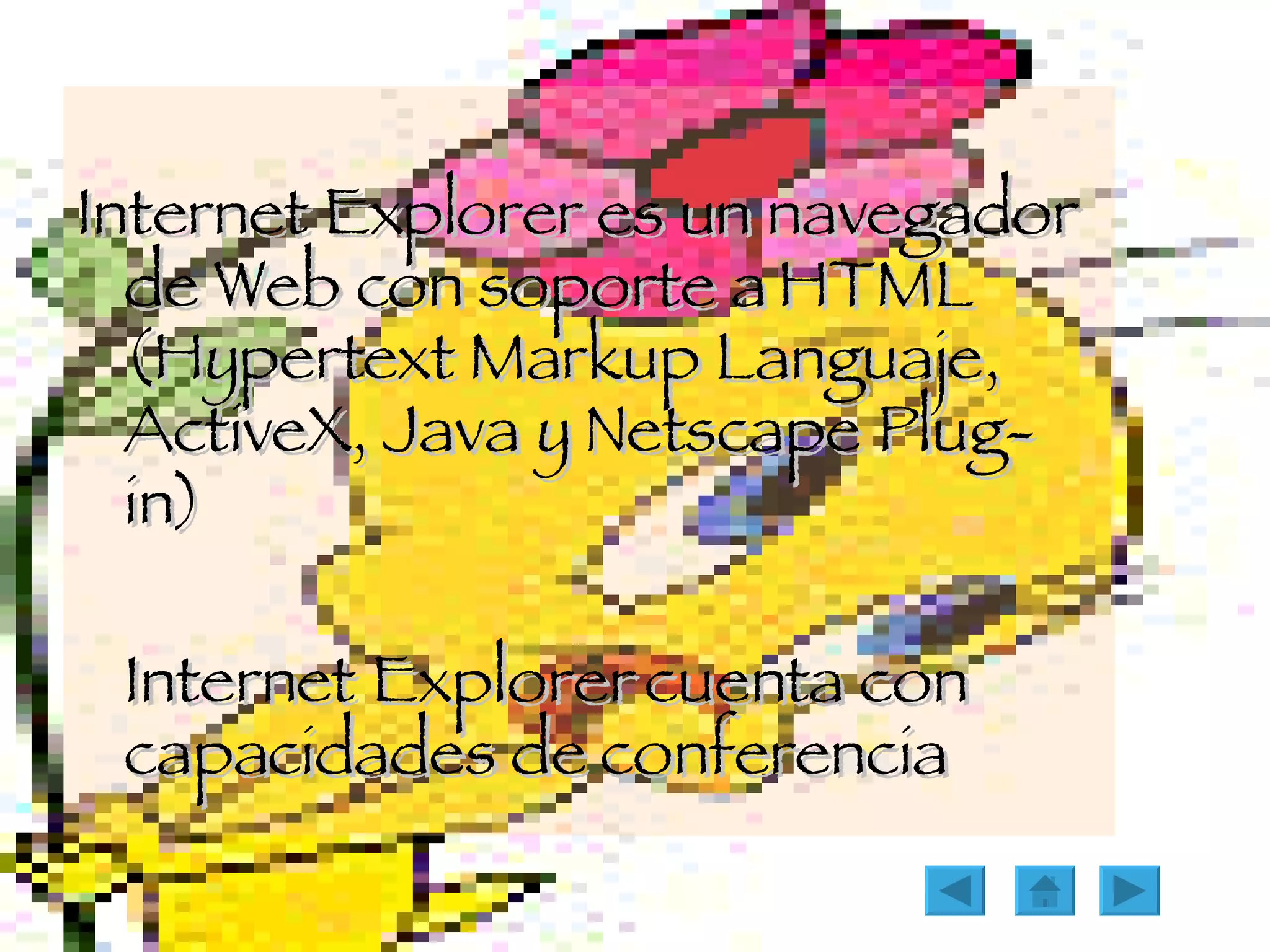 Internet Explorer es un navegador de Web con soporte a HTML (Hypertext Markup Languaje, ActiveX, Java y Netscape Plug-in) Internet Explorer cuenta con capacidades de conferencia 