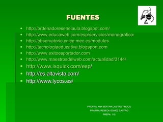 FUENTES http://ordenadoresenelaula.blogspot.com/ http://www.educaweb.com/esp/servicios/monografico/alfab http://observatorio.cnice.mec.es/modules http://tecnologiaeducativa.blogsport.com http://www.exitoesportador.com http://www.maestrosdelweb.com/actualidad/3144/ http :// www.ixquick.com / esp /   http://es.altavista.com/  http://www.lycos.es/  PROFRA. ANA BERTHA CASTRO TINOCO PROFRA. REBECA GOMEZ CASTRO PREPA. 110 