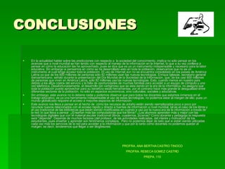 CONCLUSIONES En la actualidad hablar sobre las predicciones con respecto a  la sociedad del conocimiento, implica no sólo pensar en los avances que a nivel mundial se han tenido con respecto al manejo de la información en la Internet, lo que a su vez conlleva a pensar en cómo la educación las ha aprovechado, pues se dice que es ya un instrumento indispensable y necesario para la labor educativa. Sin embargo si pensamos en cómo se ha desarrollado esto en toda la población, observamos que no es un instrumento al cual tenga acceso toda la población.  El uso de Internet aún no se encuentra consolidado en los países de América Latina ya que de los 600 millones de personas sólo 92 millones usan las nuevas tecnologías. Enrique Iglesias, secretario general iberoamericano, señaló durante la presentación del Día Mundial de la Sociedad de la Información, que, de los casi 600 millones de personas que viven en América Latina, sólo 92 millones usa las nuevas tecnologías. Esto, cuando menos en nuestro país debido a los altos costos del servicio y la falta de oportunidades de muchas familias para acceder a un equipo de cómputo y una red telefónica. Desafortunadamente, el desarrollo tan vertiginoso que se esta dando en la era de la informática, no asegura que toda la población pueda aprovechar para su beneficio estas herramientas, por el contrario hace más grande la desigualdad entre diferentes sectores de la población, no sólo en aspectos económicos, sino culturales, sociales y educativas. Sin embargo, este avance no lo detiene nadie y podemos observar que para todos los docentes que estamos inmersos en el trabajo educativo, es ya una herramienta indispensable el uso de estas tecnologías, no podemos estar al margen de ello, pues un mundo globalizado requiere el acceso a mayores espacios de información. Este avance nos lleva a pensar en el hecho de  cómo los recursos de antaño están siendo reemplazados poco a poco por recursos nuevos relacionados con el acceso rápido y directo a fuentes de información a nivel mundial, tal es el caso de los libros y el uso tradicional de las bibliotecas que están siendo modificadas en cuando a uso por la nueva era de la información a través de la red; lo que lleva a pensar.  ¿Enseñan más las computadoras que los libros? ¿Los alumnos aprenden más y mejor con las tecnologías digitales que con el material escolar tradicional (libros, cuadernos, pizarras? Como docente y pedagogo la respuesta será "depende". Depende de muchos factores (del profesor, de las actividades realizadas, del interés y motivación de los estudiantes, pues enseñar y aprender son fenómenos complejos.  Pero no podemos dejar de lado que sí están siendo utilizadas cada vez más los servicios de la red para acceder a la información y que por lo tanto como docentes no podemos quedar al margen, es decir, tenderemos que llegar a ser blogfesores. PROFRA. ANA BERTHA CASTRO TINOCO PROFRA. REBECA GOMEZ CASTRO PREPA. 110 