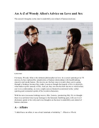 An A-Z of Woody Allen's Advice on Love and Sex
The auteur's thoughts on the most wonderfully convoluted of human emotions.
by diana bruk
For many, Woody Allen is the ultimate philosopher on love. In a career spanning over 70
movies, he has explored the complexities of human relationships with heartbreaking
sincerity and tender humor. His movies are the best ones to watch when you’re going
through a breakup, because they make it seem as though the tragedy of love is precisely
what makes up the comedy of life. And yet, they are also the best movies to watch when
you’re in a relationship, as every couple can see themselves mirrored in the verbal
sparring and existential spirals of his lovelorn characters.
With his new (awesome looking) movie, Blue Jasmine, premiering July 26, we thought
there was no better time to pay homage to the famously fumbling guru, with an A to Z
dictionary guide to his witty and wise thoughts on the most wonderfully convoluted of
human emotions.
A - Affairs
“I didn't have an affair, it was a brief interlude of infidelity.” - Whatever Works
 