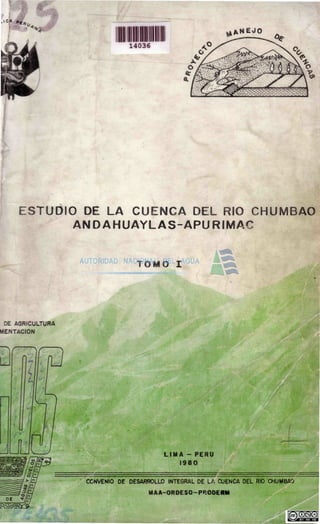 I C A
**,
II
14036
^ A N E J O
ESTUDIO DE LA CUENCA DEL RIO CHUMBAO
ANDAHUAYLAS-APURIMAC
TOMO I
DE AGRICULTURA
MENTACIÓN
LIMA - PERU
1980
CONVENIO DE DESARROLLO INTEGRAL DE LA CUENCA DEL RIO CHUMBAO
MAA-ORDESO-PROOEUM
 