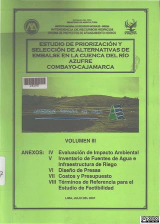 •s
(MIUtAL£S-INR£NA
HIDRJCOS
i OE WPTKTOS DE ARANZAMIENTO HIDRICO lhñ£MPi
ESTUDIO DE PRIORIZACIÓN Y
SELECCIÓN DE ALTERNATIVAS DE
EMBALSE EN LA CUENCA DEL RÍO
AZUFRE
COM BAYO-CAJAMARC A
=^
Mj^
VOLUMEN
ANEXOS: IV Evaluación de Impacto Ambiental
V Inventario de Fuentes de Agua e
Infraestructura de Riego
VI Diseño de Presas
Vil Costos y Presupuesto
VIII Términos de Referencia para el
Estudio de Factibilidad
LIMA, JULIO DEL 2007
 
