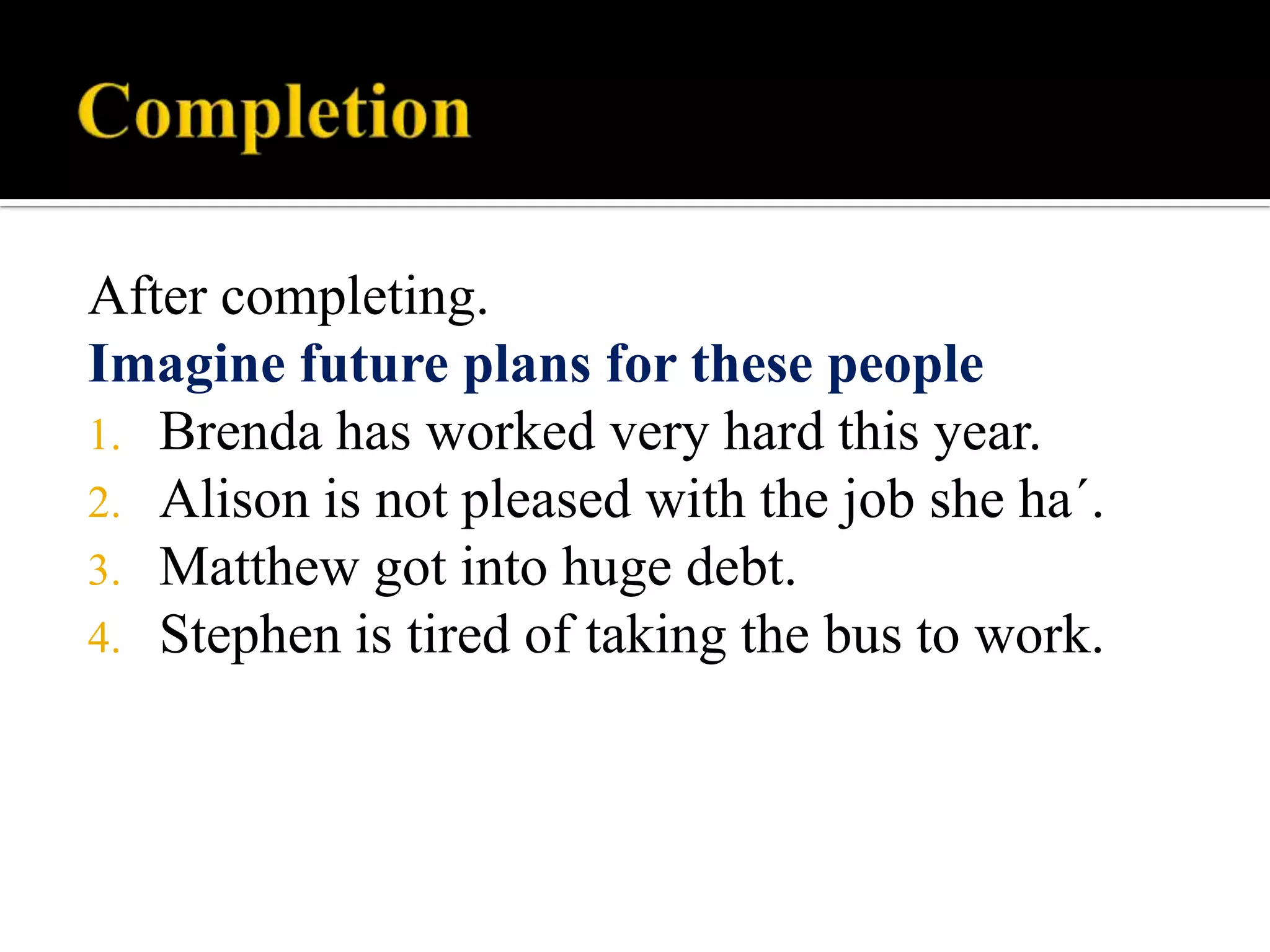 After completing.
Imagine future plans for these people
1. Brenda has worked very hard this year.
2. Alison is not pleased with the job she ha´.
3. Matthew got into huge debt.
4. Stephen is tired of taking the bus to work.

 