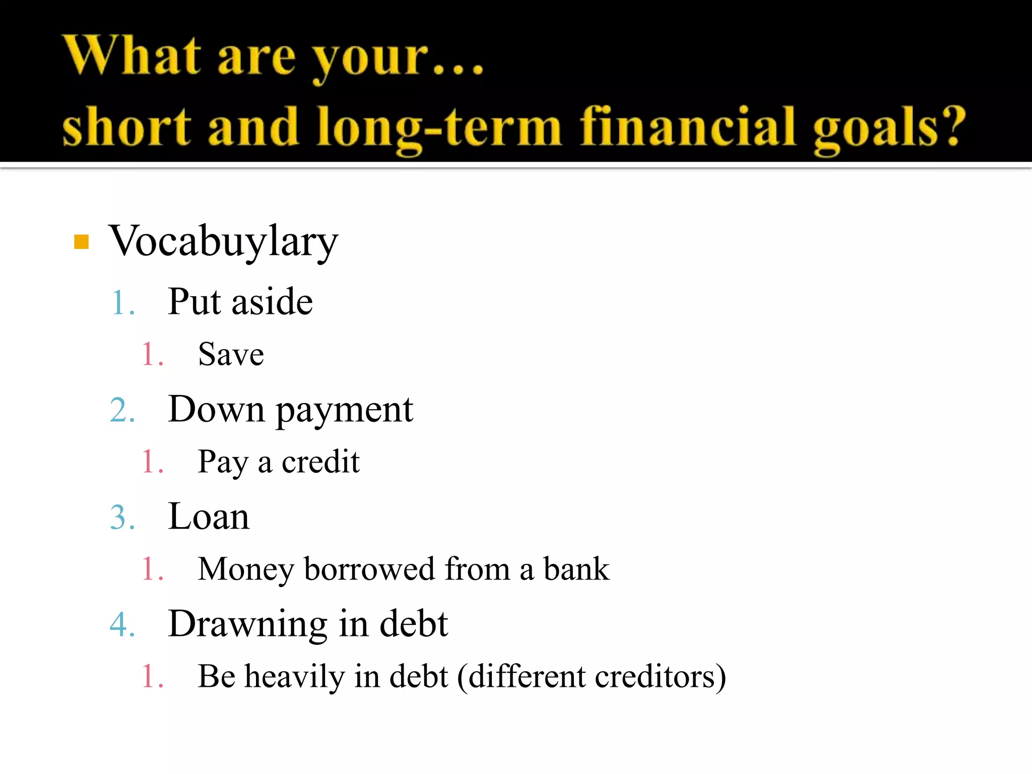 

Vocabuylary
1. Put aside
1. Save
2. Down payment
1. Pay a credit
3. Loan
1. Money borrowed from a bank

4. Drawning in debt
1. Be heavily in debt (different creditors)

 