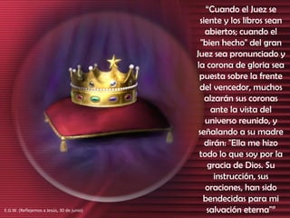 “ Cuando el Juez se siente y los libros sean abiertos; cuando el "bien hecho" del gran Juez sea pronunciado y la corona de gloria sea puesta sobre la frente del vencedor, muchos alzarán sus coronas ante la vista del universo reunido, y señalando a su madre dirán: "Ella me hizo todo lo que soy por la gracia de Dios. Su instrucción, sus oraciones, han sido bendecidas para mi salvación eterna"” E.G.W. (Reflejemos a Jesús, 30 de junio) 