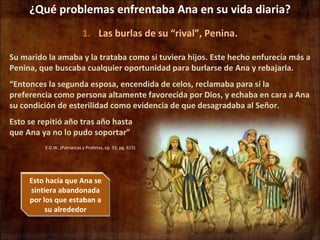 ¿Qué problemas enfrentaba Ana en su vida diaria? Las burlas de su “rival”, Penina. E.G.W. (Patriarcas y Profetas, cp. 55, pg. 615) Su marido la amaba y la trataba como si tuviera hijos. Este hecho enfurecía más a Penina, que buscaba cualquier oportunidad para burlarse de Ana y rebajarla. “ Entonces la segunda esposa, encendida de celos, reclamaba para sí la preferencia como persona altamente favorecida por Dios, y echaba en cara a Ana su condición de esterilidad como evidencia de que desagradaba al Señor.  Esto se repitió año tras año hasta que Ana ya no lo pudo soportar” Esto hacía que Ana se sintiera abandonada por los que estaban a su alrededor 