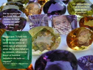 ¿Te valoras como Dios te valora, a pesar de tus problemas? Por los problemas que tenía, Ana era incapaz de darse cuenta del valor que tenía ante Dios. Piensa que “Cristo nos ha demostrado el gran valor de las almas al venir con el atesorado amor de la eternidad en su corazón, ofreciendo hacer al hombre heredero de toda su riqueza” (E.G.W. Hijos e hijas de Dios, 28 de septiembre) 