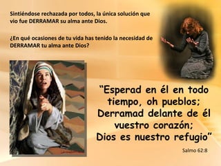 Sintiéndose rechazada por todos, la única solución que vio fue DERRAMAR su alma ante Dios. ¿En qué ocasiones de tu vida has tenido la necesidad de DERRAMAR tu alma ante Dios? “ Esperad en él en todo tiempo, oh pueblos; Derramad delante de él vuestro corazón; Dios es nuestro refugio” Salmo 62:8 