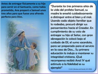 Antes de entregar físicamente a su hijo para servir en el Santuario, como había prometido, Ana preparó a Samuel unos tres años para que fuese una ofrenda perfecta para Dios. “ Durante los tres primeros años de la vida del profeta Samuel, su madre le enseñó cuidadosamente a distinguir entre el bien y el mal. Usando cada objeto familiar que lo rodeaba, procuró dirigir sus pensamientos hacia el Creador. En cumplimiento de su voto de entregar su hijo al Señor, con gran abnegación lo colocó bajo el cuidado de Elí, el sumo sacerdote, para ser preparado para el servicio en la casa de Dios… Su primera educación lo indujo a mantener su integridad cristiana. ¡Qué recompensa recibió Ana! ¡Y qué estímulo a la fidelidad es su ejemplo!” E.G.W. (Review and Herald, 8-9-1904) 