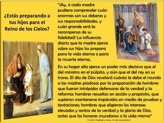¿Estás preparando a tus hijos para el Reino de los Cielos? En su hogar ella ejerce un poder más decisivo que el del ministro en el púlpito, y aún que el del rey en su trono. El día de Dios revelará cuánto le debe el mundo a las madres piadosas por la preparación de hombres que fueron intrépidos defensores de la verdad y la reforma: hombres resueltos en acción y propósito, que supieron mantenerse impávidos en medio de pruebas y tentaciones; hombres que eligieron los intereses elevados y santos de la verdad y la gloria de Dios, antes que los honores mundanos o la vida misma” “ ¡Ay, si cada madre pudiera comprender cuán enormes son sus deberes y sus responsabilidades, y cuán grande será la recompensa de su fidelidad! La influencia diaria que la madre ejerce sobre sus hijos los prepara para la vida eterna o para la muerte eterna.  E.G.W. (Exaltad a Jesús, 21 de noviembre) 