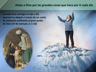 Cuando Ana entregó su hijo a Elí, expresó su alegría a través de un canto de alabanza exaltando el gran poder de Dios (1ª de Samuel, 2: 1-10) Alaba a Dios por las grandes cosas que hace por ti cada día 