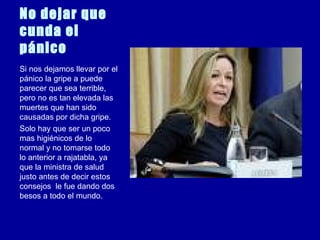 No dejar que cunda el pánico   Si nos dejamos llevar por el pánico la gripe a puede parecer que sea terrible, pero no es tan elevada las muertes que han sido causadas por dicha gripe. Solo hay que ser un poco mas higiénicos de lo normal y no tomarse todo lo anterior a rajatabla, ya que la ministra de salud  justo antes de decir estos consejos  le fue dando dos besos a todo el mundo. 