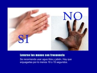 Lavarse las manos con frecuencia Se recomienda usar agua tibia y jabón. Hay que enjuagarlas por lo menos 10 o 15 segundos. 