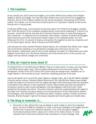 1. The Lowdown
-----------------------------------------------------------------------------------
As you solidify your 2010 plans and budgets, you’ve been offered many diverse and divergent
targets to attract and engage. You have also been offered many online and off-line engagement
channels. Out of all the market numbers one set cannot be ignored—the growing multicultural
market. This market is on the fast track to becoming the U.S. population majority as well as the
driving force in buying power.

A February 2008 survey, commissioned by executive search firm Heidrick & Struggles, revealed
that “while 84 percent of the marketers surveyed believe multicultural marketing is ‘critical to my
business,’ almost 40 percent said they don’t know the financial value of multicultural groups to
their companies.” In response to this uncertainty, Carla Palazio, a partner at Heidrick & Struggles,
drove home the point of the multicultural market impact on the corporate bottom line. She
referenced the 10 to 12 percent of revenue coming from this segment as seen by companies such
as The Home Depot, Verizon, Bank of America and ING DIRECT.

Late last year the nation elected President Barack Obama, the candidate that offered clear insight
into multicultural marketing in his presidential campaign and continues to do so in his
administration. Additionally, both he and his wife represent the power of a little-known and under-
targeted multicultural silo—the African-American and multicultural alumni of the country’s Ivy
League and top national colleges and universities.


2. Why do I need to know about it?
-----------------------------------------------------------------------------------
The Obama Prism on the Multicultural Market: They sit in board rooms, C-suites, and now heavily
in the White House upper ranks. They are global entrepreneurs and community leaders. The
demographic trends of the 2010 Census will confirm what we already know: marketers can no
longer operate in the business-as-usual, monolithic marketing practices of the past.

Just as pop figures such as Jennifer Lopez, Beyonce, George Lopez, Jay-Z and Bill Maher highlight
influence across cultures, President Barack Obama and First Lady Michelle Obama have brought
to light the power and influence of the Ivy League educated multicultural group that has long been
a foundation of the affluent in their respective cultures. Many brands have seen the benefits of
this group’s ability to reach across demographic and psychographic definitions with a fresh
perspective that breaks old notions. This same influence cannot be underestimated with regard to
the power and influence this group wields on the buying decisions of their baby boomer parents
and colleagues, their Generation X, and Millennial peers, mentees, mentors, children and family
members. Brands that get it right will be heavily rewarded with brand loyalty and market share.

3. The thing to remember is…
-----------------------------------------------------------------------------------
   •   Connection Is Key: While there may be debate on what it takes to reach this important
       group, the time is NOW for marketers to invest in the brand strategies and budgets that will
       connect with cultural and contextual relevance. This is the only way to engage a
       multicultural audience that is savvy and in control of its media choices. It is also
       important that multicultural audiences feel connected to a brand message—that
 