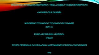 RIESGOS DE LA INFORMACIONELECTRONICA( VIRUS, ATAQUES, Y VACUNASINFORMATICAS)
ANAMARIACRUZ ZANGUÑA
UNIVERSIDADPEDAGOGICAY TECNOLOGICADE COLOMBIA
(U.P.T.C.)
ESCUELADE ESTUDIOSA DISTANCIA
(FESAD)
TECNICOPROFESIONALEN INSTALACIONY MANTENIMIENTODE REDESY COMPUTADORES
-2017-
 