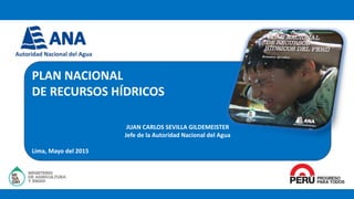 PLAN NACIONAL
DE RECURSOS HÍDRICOS
JUAN CARLOS SEVILLA GILDEMEISTER
Jefe de la Autoridad Nacional del Agua
Lima, Mayo del 2015
 