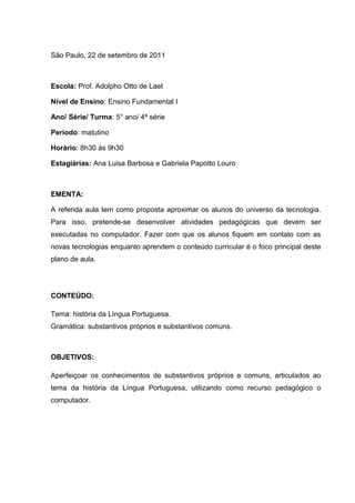 São Paulo, 22 de setembro de 2011

Escola: Prof. Adolpho Otto de Laet
Nível de Ensino: Ensino Fundamental I
Ano/ Série/ Turma: 5° ano/ 4ª série
Período: matutino
Horário: 8h30 às 9h30
Estagiárias: Ana Luisa Barbosa e Gabriela Papotto Louro

EMENTA:
A referida aula tem como proposta aproximar os alunos do universo da tecnologia.
Para isso, pretende-se desenvolver atividades pedagógicas que devem ser
executadas no computador. Fazer com que os alunos fiquem em contato com as
novas tecnologias enquanto aprendem o conteúdo curricular é o foco principal deste
plano de aula.

CONTEÚDO:
Tema: história da Língua Portuguesa.
Gramática: substantivos próprios e substantivos comuns.

OBJETIVOS:
Aperfeiçoar os conhecimentos de substantivos próprios e comuns, articulados ao
tema da história da Língua Portuguesa, utilizando como recurso pedagógico o
computador.

 
