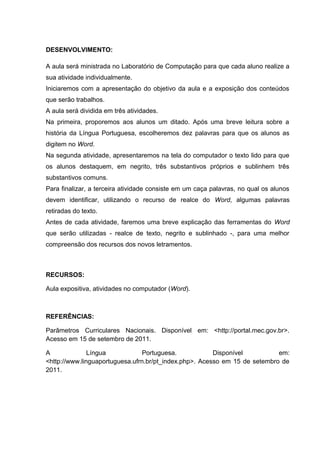 DESENVOLVIMENTO:
A aula será ministrada no Laboratório de Computação para que cada aluno realize a
sua atividade individualmente.
Iniciaremos com a apresentação do objetivo da aula e a exposição dos conteúdos
que serão trabalhos.
A aula será dividida em três atividades.
Na primeira, proporemos aos alunos um ditado. Após uma breve leitura sobre a
história da Língua Portuguesa, escolheremos dez palavras para que os alunos as
digitem no Word.
Na segunda atividade, apresentaremos na tela do computador o texto lido para que
os alunos destaquem, em negrito, três substantivos próprios e sublinhem três
substantivos comuns.
Para finalizar, a terceira atividade consiste em um caça palavras, no qual os alunos
devem identificar, utilizando o recurso de realce do Word, algumas palavras
retiradas do texto.
Antes de cada atividade, faremos uma breve explicação das ferramentas do Word
que serão utilizadas - realce de texto, negrito e sublinhado -, para uma melhor
compreensão dos recursos dos novos letramentos.

RECURSOS:
Aula expositiva, atividades no computador (Word).

REFERÊNCIAS:
Parâmetros Curriculares Nacionais. Disponível em: <http://portal.mec.gov.br>.
Acesso em 15 de setembro de 2011.
A
Língua
Portuguesa.
Disponível
em:
<http://www.linguaportuguesa.ufrn.br/pt_index.php>. Acesso em 15 de setembro de
2011.

 