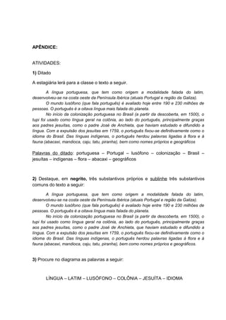 APÊNDICE:
ATIVIDADES:
1) Ditado
A estagiária lerá para a classe o texto a seguir.
A língua portuguesa, que tem como origem a modalidade falada do latim,
desenvolveu-se na costa oeste da Península Ibérica (atuais Portugal e região da Galiza).
O mundo lusófono (que fala português) é avaliado hoje entre 190 e 230 milhões de
pessoas. O português é a oitava língua mais falada do planeta.
No início da colonização portuguesa no Brasil (a partir da descoberta, em 1500), o
tupi foi usado como língua geral na colônia, ao lado do português, principalmente graças
aos padres jesuítas, como o padre José de Anchieta, que haviam estudado e difundido a
língua. Com a expulsão dos jesuítas em 1759, o português fixou-se definitivamente como o
idioma do Brasil. Das línguas indígenas, o português herdou palavras ligadas à flora e à
fauna (abacaxi, mandioca, caju, tatu, piranha), bem como nomes próprios e geográficos

Palavras do ditado: portuguesa – Portugal – lusófono – colonização – Brasil –
jesuítas – indígenas – flora – abacaxi – geográficos

2) Destaque, em negrito, três substantivos próprios e sublinhe três substantivos
comuns do texto a seguir:
A língua portuguesa, que tem como origem a modalidade falada do latim,
desenvolveu-se na costa oeste da Península Ibérica (atuais Portugal e região da Galiza).
O mundo lusófono (que fala português) é avaliado hoje entre 190 e 230 milhões de
pessoas. O português é a oitava língua mais falada do planeta.
No início da colonização portuguesa no Brasil (a partir da descoberta, em 1500), o
tupi foi usado como língua geral na colônia, ao lado do português, principalmente graças
aos padres jesuítas, como o padre José de Anchieta, que haviam estudado e difundido a
língua. Com a expulsão dos jesuítas em 1759, o português fixou-se definitivamente como o
idioma do Brasil. Das línguas indígenas, o português herdou palavras ligadas à flora e à
fauna (abacaxi, mandioca, caju, tatu, piranha), bem como nomes próprios e geográficos.

3) Procure no diagrama as palavras a seguir:

LÍNGUA – LATIM – LUSÓFONO – COLÔNIA – JESUÍTA – IDIOMA

 
