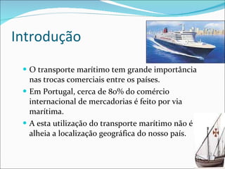 Introdução O transporte marítimo tem grande importância nas trocas comerciais entre os países.  Em Portugal, cerca de 80% do comércio internacional de mercadorias é feito por via marítima.  A esta utilização do transporte marítimo não é alheia a localização geográfica do nosso país.  
