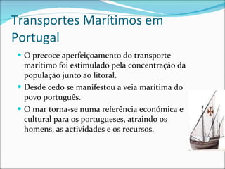 Transportes Marítimos em Portugal O precoce aperfeiçoamento do transporte marítimo foi estimulado pela concentração da população junto ao litoral. Desde cedo se manifestou a veia marítima do povo português. O mar torna-se numa referência económica e cultural para os portugueses, atraindo os homens, as actividades e os recursos. 