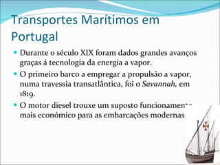 Transportes Marítimos em Portugal Durante o século XIX foram dados grandes avanços graças á tecnologia da energia a vapor. O primeiro barco a empregar a propulsão a vapor, numa travessia transatlântica, foi o  Savannah,  em 1819. O motor diesel trouxe um suposto funcionamento mais económico para as embarcações modernas. 
