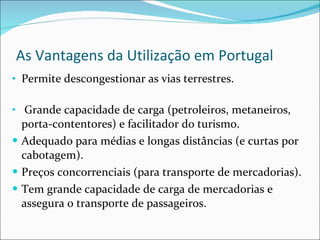 As Vantagens da Utilização em Portugal Permite descongestionar as vias terrestres. Grande capacidade de carga (petroleiros, metaneiros, porta-contentores) e facilitador do turismo. Adequado para médias e longas distâncias (e curtas por cabotagem). Preços concorrenciais (para transporte de mercadorias). Tem grande capacidade de carga de mercadorias e assegura o transporte de passageiros. 