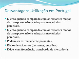 Desvantagens Utilização em Portugal É lento quando comparado com os restantes modos de transporte, não se adequa a mercadorias perecíveis. É lento quando comparado com os restantes modos de transporte, não se adequa a mercadorias perecíveis. Podem ser extremamente poluentes. Riscos de acidentes (derrames, encalhes). Exige, com frequência, transbordo de mercadoria. 