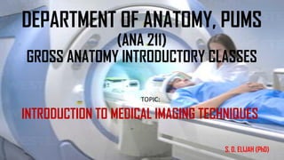 DEPARTMENT OF ANATOMY, PUMS
(ANA 211)
GROSS ANATOMY INTRODUCTORY CLASSES
TOPIC:
INTRODUCTION TO MEDICAL IMAGING TECHNIQUES
S. O. ELIJAH (PhD)
 