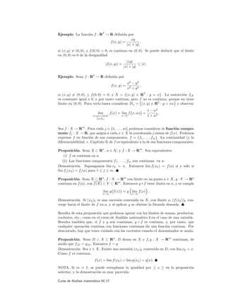 Ejemplo. La funci´on f : R2
→ R deﬁnida por
f(x, y) =
xy
|x| + |y|
,
si (x, y) = (0, 0), y f(0, 0) = 0, es continua en (0, 0). Se puede deducir que el l´ımite
en (0, 0) es 0 de la desigualdad
|f(x, y)| =
|xy|
|x| + |y|
≤ |x|.
Ejemplo. Sean f : R2
→ R deﬁnida por
f(x, y) =
x2
− y2
x2 + y2
,
si (x, y) = (0, 0), y f(0, 0) = 0, y X = {(x, y) ∈ R2
: y = x}. La restricci´on f|X
es constante igual a 0, y por tanto continua, pero f no es continua, porque no tiene
l´ımite en (0, 0). Para verlo basta considerar Dα = (x, y) ∈ R2
: y = αx y observar
lim
(x,y)→(0,0)
x∈Dα
f(x) = lim
x→0
f x, αx =
1 − α2
1 + α2
.
Sea f : X → Rm
. Para cada j ∈ {1, . . . , m} podemos considerar la funci´on compo-
nente fj : X → R, que asigna a cada x ∈ X la coordenada j-´esima de f(x). Podemos
expresar f en funci´on de sus componentes, f = f1, . . . , fm . La continuidad (y la
diferenciabilidad, v. Cap´ıtulo 3) de f es equivalente a la de sus funciones componentes.
Proposici´on. Sean X ⊂ Rn
, a ∈ X, y f : X → Rm
. Son equivalentes:
(i) f es continua en a.
(ii) Las funciones componentes f1, . . . , fm son continuas. en a.
Demostraci´on. Supongamos lim xk = a. Entonces lim f(xk) = f(a) si y s´olo si
lim fj(xk) = fj(a) para 1 ≤ j ≤ m. ♠
Proposici´on. Sean X ⊂ Rn
, f : X → Rm
con l´ımite en un punto a ∈ X, g : Y → Rp
continua en f(a), con f(X) ⊂ Y ⊂ Rm
. Entonces g ◦ f tiene l´ımite en a, y se cumple
lim
x→a
g f(x) = g lim
x→a
f(x) .
Demostraci´on. Si (xk)k es una sucesi´on contenida en X, con l´ımite a, (f(xk))k con-
verge hacia el l´ımite de f en a, y al aplicar g se obtiene la f´ormula deseada. ♠
Resulta de esta proposici´on que podemos operar con los l´ımites de sumas, productos,
cocientes, etc., como en el curso de An´alisis matem´atico I en el caso de una variable.
Resulta tambi´en que, si f y g son continuas, g ◦ f es continua, y, por tanto, que
cualquier operaci´on continua con funciones continuas da una funci´on continua. Por
descontado, hay que tener cuidado con los cocientes cuando el denominador se anula.
Proposici´on. Sean D ⊂ X ⊂ Rn
, D denso en X y f, g : X → Rm
continuas, de
modo que f|D = g|D. Entonces f = g.
Demostraci´on. Sea x ∈ X. Existe una sucesi´on (xk)k contenida en D, con lim xk = x.
Como f es continua,
f(x) = lim f(xk) = lim g(xk) = g(x). ♠
NOTA. Si m = 1, se puede reemplazar la igualdad por ≤ o ≥ en la proposici´on
anterior, y la demostraci´on es muy parecida.
Curso de An´alisis matem´atico III/17
 