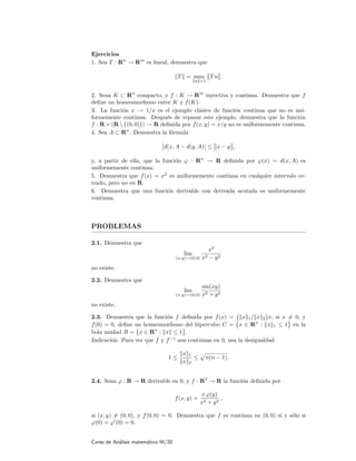 Ejercicios
1. Sea T : Rn
→ Rm
es lineal, demuestra que
T = max
u =1
Tu .
2. Sean K ⊂ Rn
compacto, y f : K → Rm
inyectiva y continua. Demuestra que f
deﬁne un homeomorﬁsmo entre K y f(K).
3. La funci´on x → 1/x es el ejemplo cl´asico de funci´on continua que no es uni-
formemente continua. Despu´es de repasar este ejemplo, demuestra que la funci´on
f : R × (R  {(0, 0)}) → R deﬁnida por f(x, y) = x/y no es uniformemente continua.
4. Sea A ⊂ Rn
. Demuestra la f´ormula
d(x, A − d(y, A) ≤ x − y ,
y, a partir de ella, que la funci´on ϕ : Rn
→ R deﬁnida por ϕ(x) = d(x, A) es
uniformemente continua.
5. Demuestra que f(x) = x2
es uniformemente continua en cualquier intervalo ce-
rrado, pero no en R.
6. Demuestra que una funci´on derivable con derivada acotada es uniformemente
continua.
PROBLEMAS
2.1. Demuestra que
lim
(x,y)→(0,0)
x3
x2 − y2
no existe.
2.2. Demuestra que
lim
(x,y)→(0,0)
sin(xy)
x2 + y2
no existe.
2.3. Demuestra que la funci´on f deﬁnida por f(x) = x 1/ x 2 x, si x = 0, y
f(0) = 0, deﬁne un homeomorﬁsmo del hipercubo C = x ∈ Rn
: x 1 ≤ 1 en la
bola unidad B = x ∈ Rn
: x ≤ 1 .
Indicaci´on. Para ver que f y f−1
son continuas en 0, usa la desigualdad
1 ≤
x 1
x 2
≤ n(n − 1).
2.4. Sean ϕ : R → R derivable en 0, y f : R2
→ R la funci´on deﬁnida por
f(x, y) =
x ϕ(y)
x2 + y2
,
si (x, y) = (0, 0), y f(0, 0) = 0. Demuestra que f es continua en (0, 0) si y s´olo si
ϕ(0) = ϕ (0) = 0.
Curso de An´alisis matem´atico III/20
 