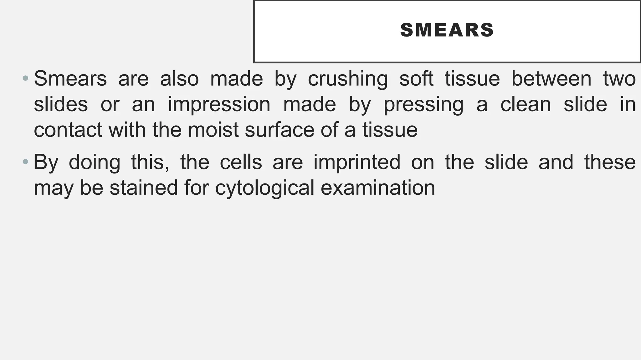 SMEARS
• Smears are also made by crushing soft tissue between two
slides or an impression made by pressing a clean slide in
contact with the moist surface of a tissue
• By doing this, the cells are imprinted on the slide and these
may be stained for cytological examination
 