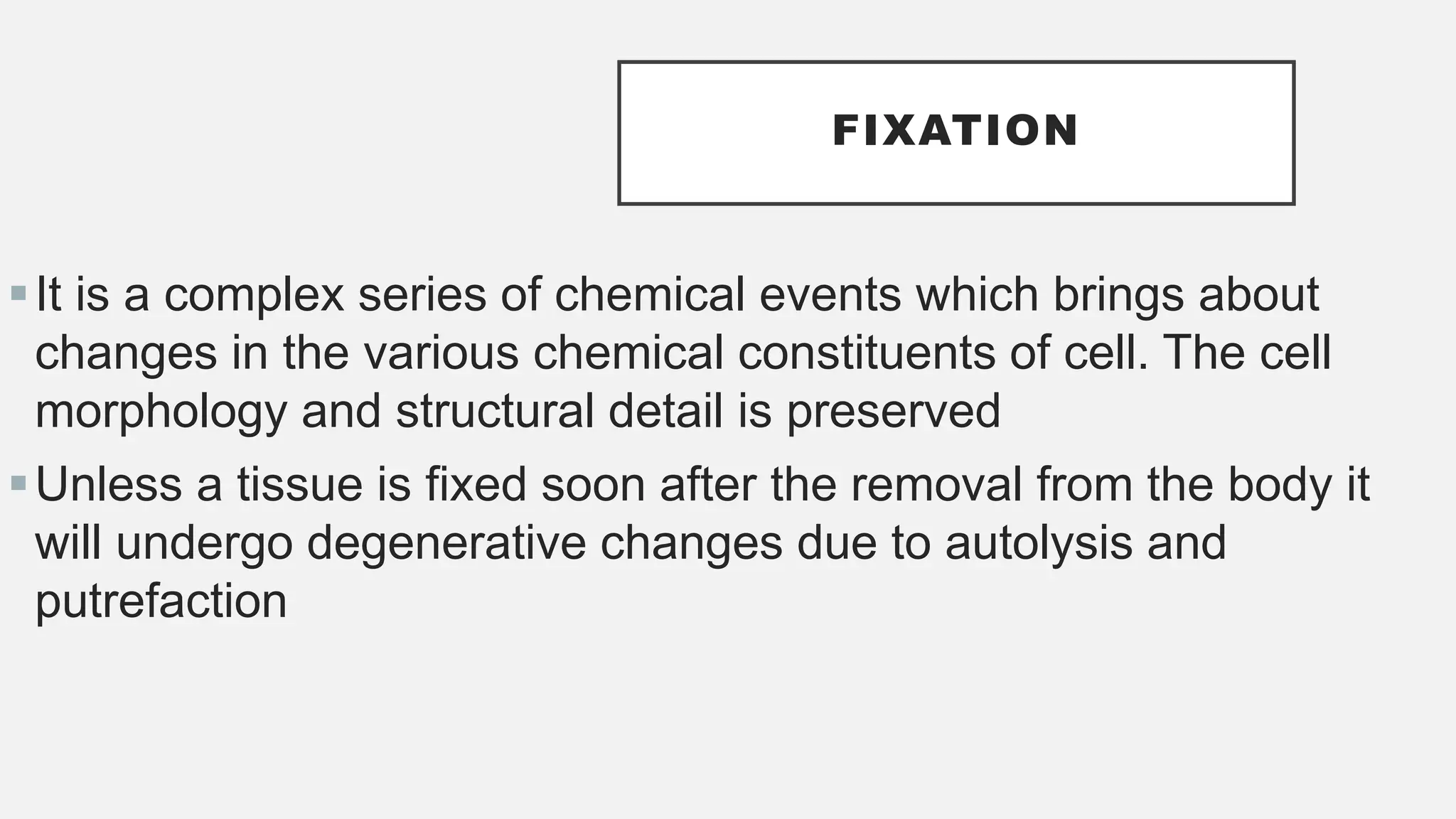 FIXATION
It is a complex series of chemical events which brings about
changes in the various chemical constituents of cell. The cell
morphology and structural detail is preserved
Unless a tissue is fixed soon after the removal from the body it
will undergo degenerative changes due to autolysis and
putrefaction
 