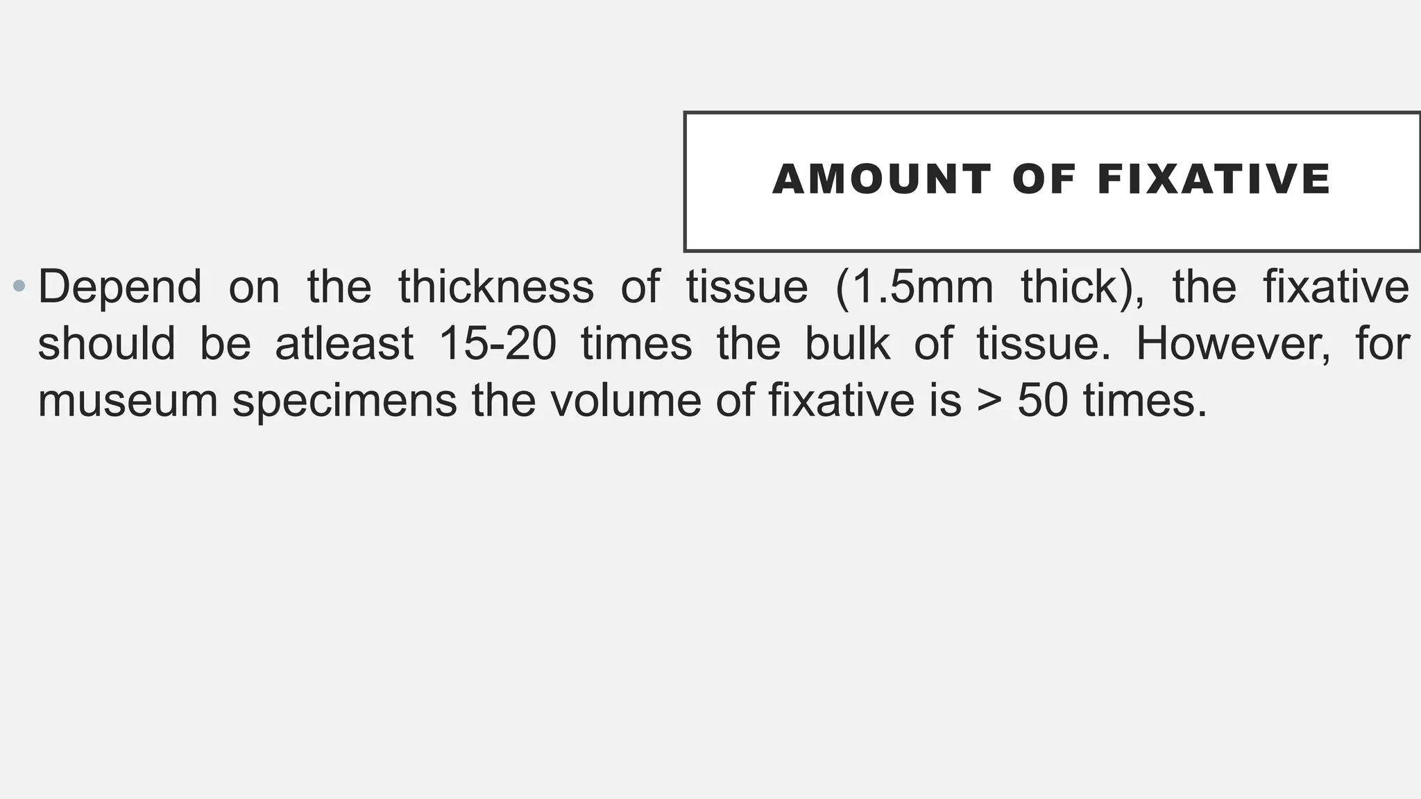 AMOUNT OF FIXATIVE
• Depend on the thickness of tissue (1.5mm thick), the fixative
should be atleast 15-20 times the bulk of tissue. However, for
museum specimens the volume of fixative is > 50 times.
 