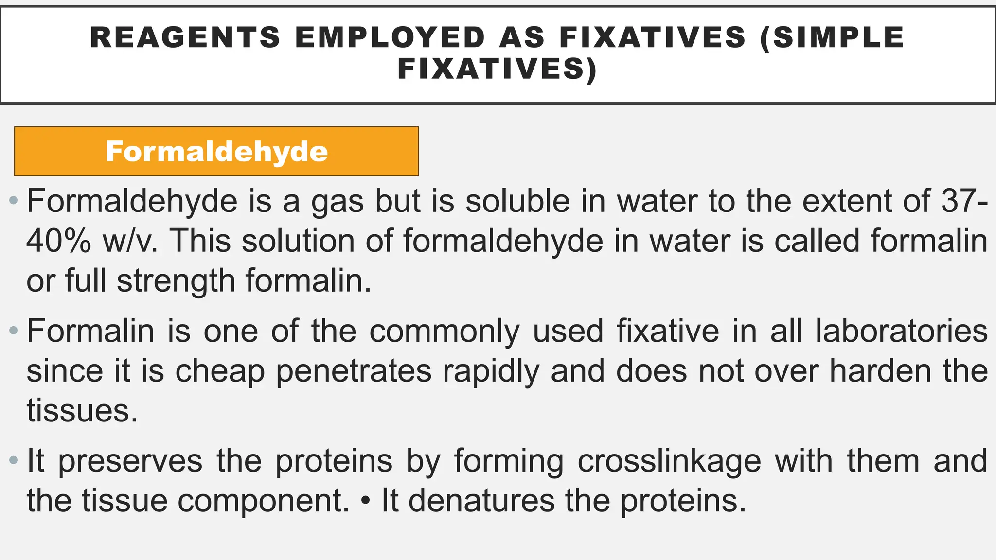 REAGENTS EMPLOYED AS FIXATIVES (SIMPLE
FIXATIVES)
• Formaldehyde is a gas but is soluble in water to the extent of 37-
40% w/v. This solution of formaldehyde in water is called formalin
or full strength formalin.
• Formalin is one of the commonly used fixative in all laboratories
since it is cheap penetrates rapidly and does not over harden the
tissues.
• It preserves the proteins by forming crosslinkage with them and
the tissue component. • It denatures the proteins.
Formaldehyde
 