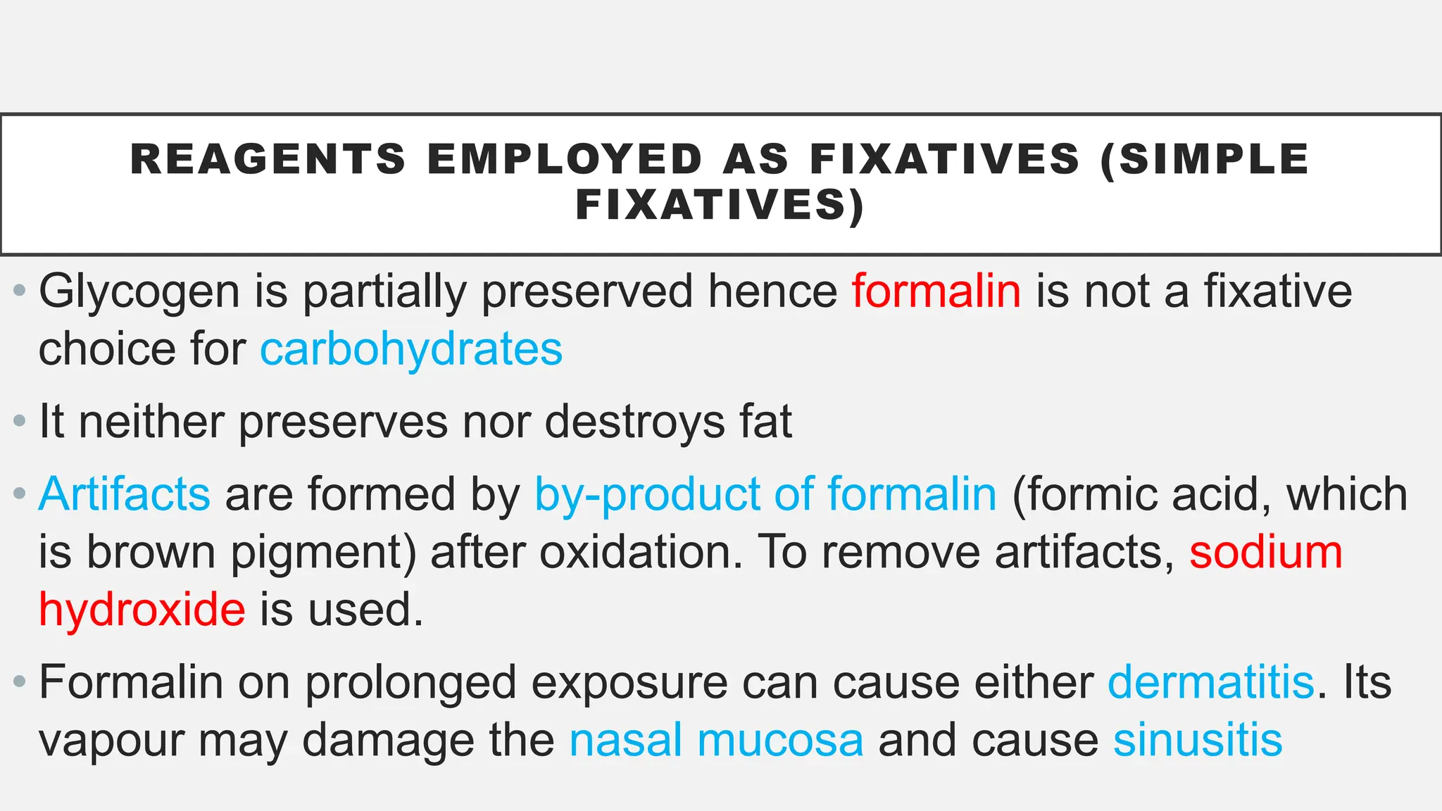 REAGENTS EMPLOYED AS FIXATIVES (SIMPLE
FIXATIVES)
• Glycogen is partially preserved hence formalin is not a fixative
choice for carbohydrates
• It neither preserves nor destroys fat
• Artifacts are formed by by-product of formalin (formic acid, which
is brown pigment) after oxidation. To remove artifacts, sodium
hydroxide is used.
• Formalin on prolonged exposure can cause either dermatitis. Its
vapour may damage the nasal mucosa and cause sinusitis
 