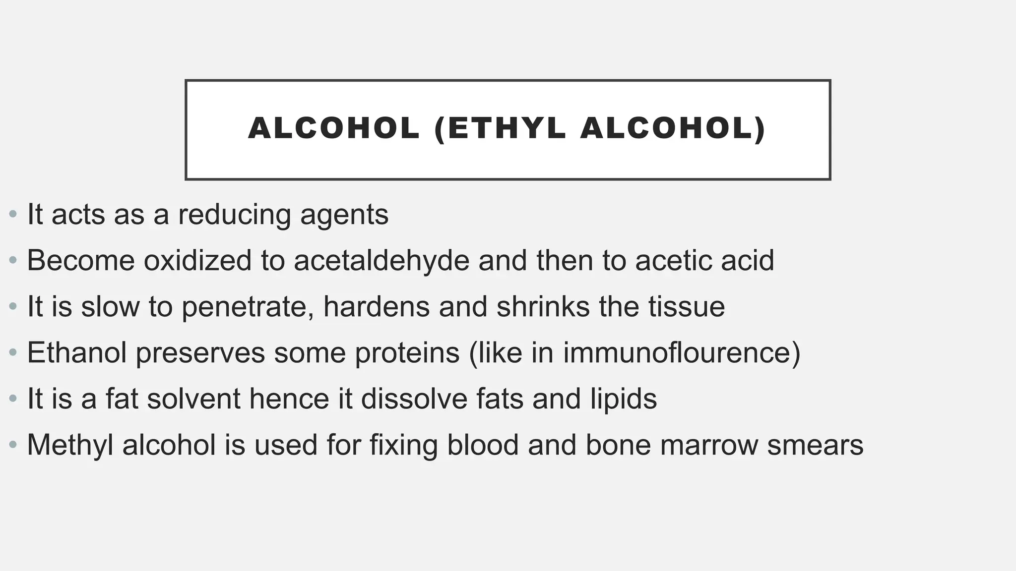 ALCOHOL (ETHYL ALCOHOL)
• It acts as a reducing agents
• Become oxidized to acetaldehyde and then to acetic acid
• It is slow to penetrate, hardens and shrinks the tissue
• Ethanol preserves some proteins (like in immunoflourence)
• It is a fat solvent hence it dissolve fats and lipids
• Methyl alcohol is used for fixing blood and bone marrow smears
 