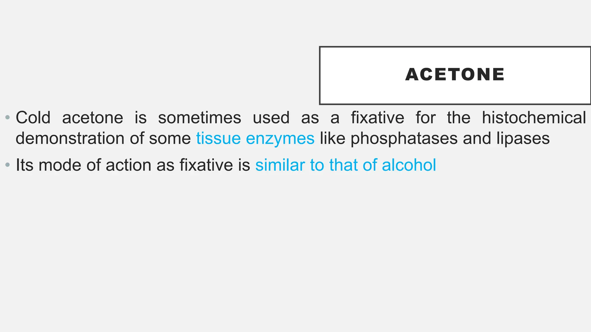ACETONE
• Cold acetone is sometimes used as a fixative for the histochemical
demonstration of some tissue enzymes like phosphatases and lipases
• Its mode of action as fixative is similar to that of alcohol
 