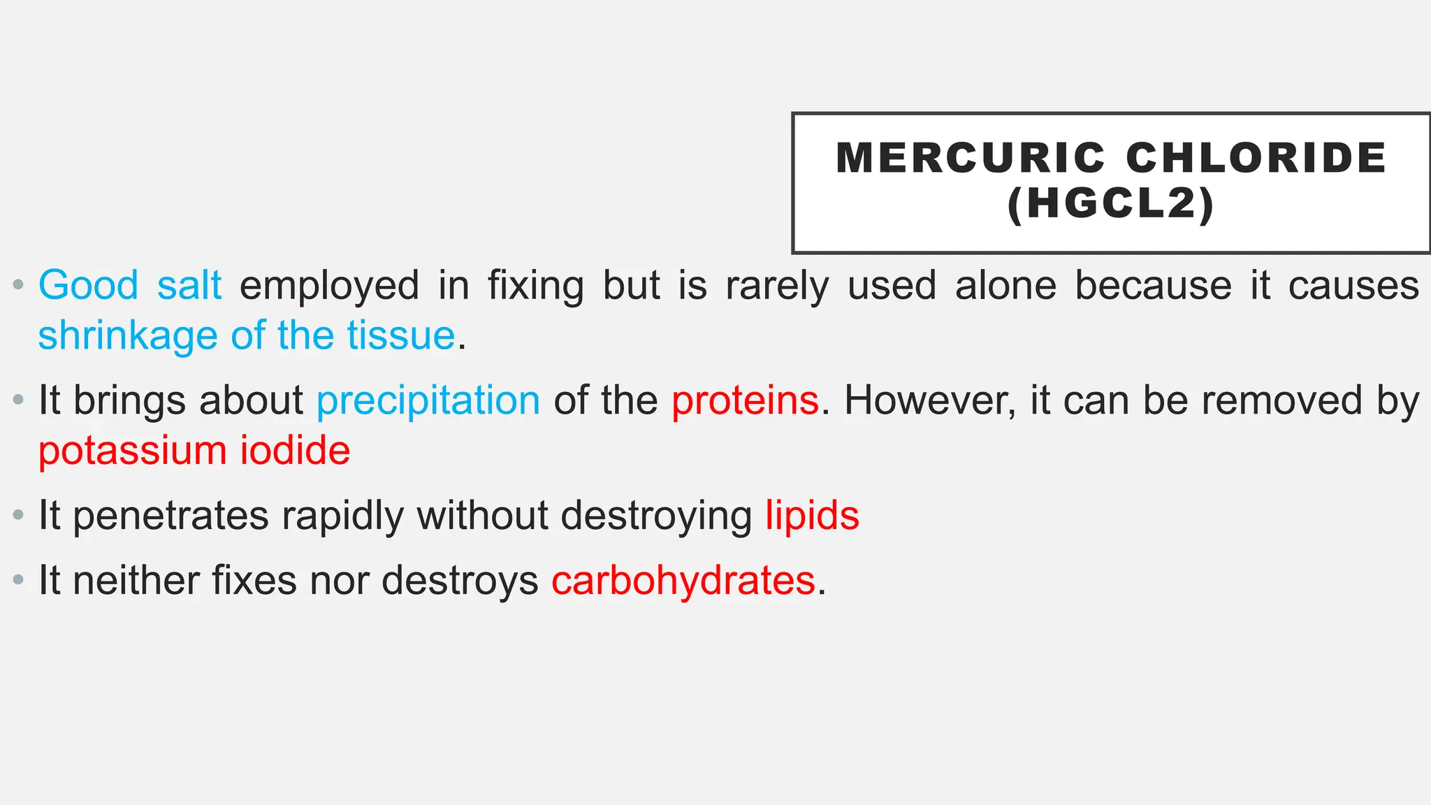 MERCURIC CHLORIDE
(HGCL2)
• Good salt employed in fixing but is rarely used alone because it causes
shrinkage of the tissue.
• It brings about precipitation of the proteins. However, it can be removed by
potassium iodide
• It penetrates rapidly without destroying lipids
• It neither fixes nor destroys carbohydrates.
 