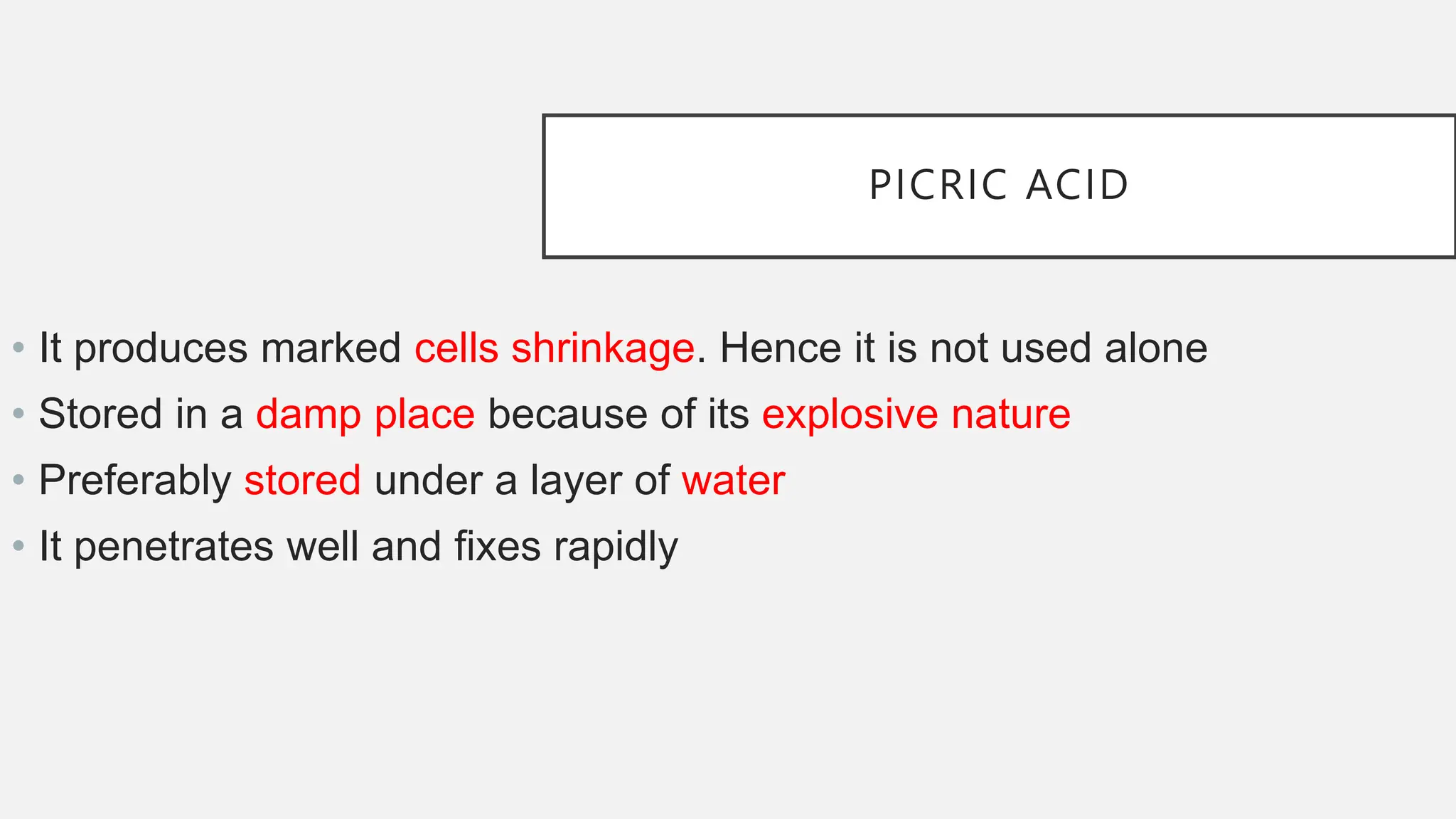 PICRIC ACID
• It produces marked cells shrinkage. Hence it is not used alone
• Stored in a damp place because of its explosive nature
• Preferably stored under a layer of water
• It penetrates well and fixes rapidly
 